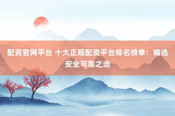 配资官网平台 十大正规配资平台排名榜单：精选安全可靠之选