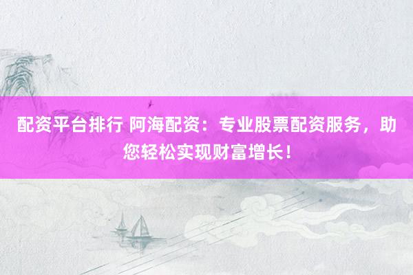 配资平台排行 阿海配资：专业股票配资服务，助您轻松实现财富增长！
