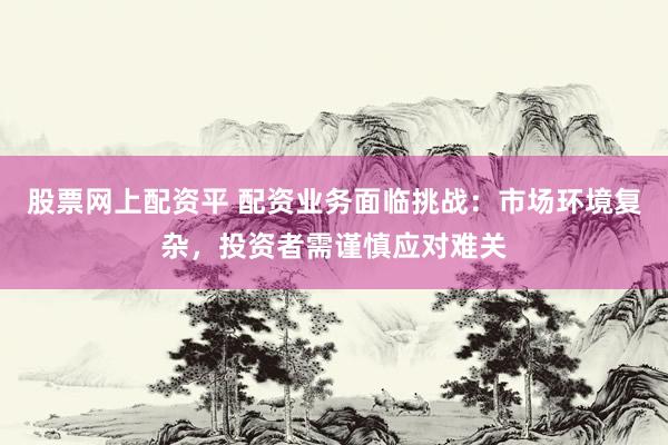股票网上配资平 配资业务面临挑战：市场环境复杂，投资者需谨慎应对难关