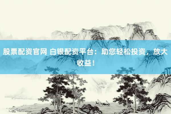 股票配资官网 白银配资平台：助您轻松投资，放大收益！