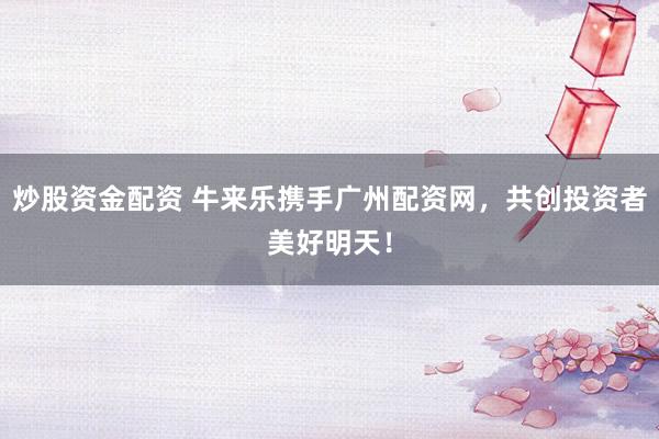 炒股资金配资 牛来乐携手广州配资网，共创投资者美好明天！