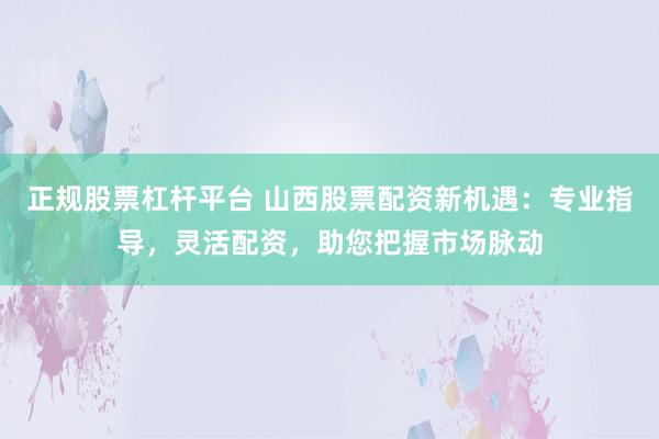 正规股票杠杆平台 山西股票配资新机遇：专业指导，灵活配资，助您把握市场脉动