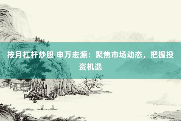 按月杠杆炒股 申万宏源：聚焦市场动态，把握投资机遇