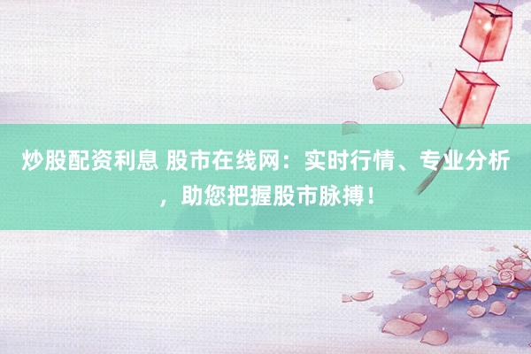 炒股配资利息 股市在线网：实时行情、专业分析，助您把握股市脉搏！