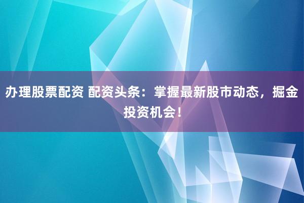 办理股票配资 配资头条：掌握最新股市动态，掘金投资机会！