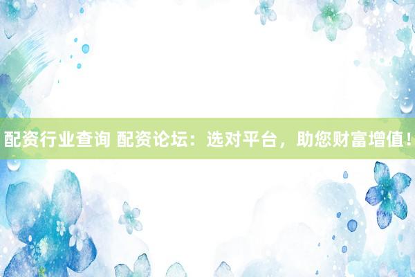 配资行业查询 配资论坛：选对平台，助您财富增值！