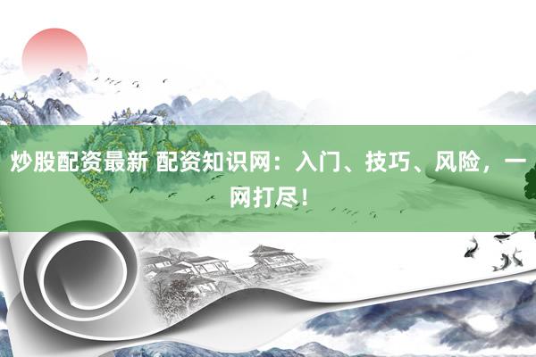 炒股配资最新 配资知识网：入门、技巧、风险，一网打尽！