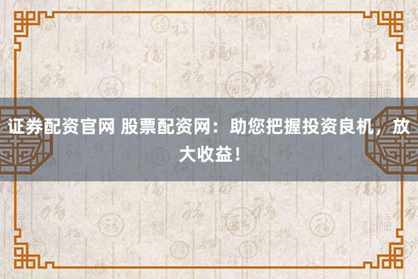 证券配资官网 股票配资网：助您把握投资良机，放大收益！