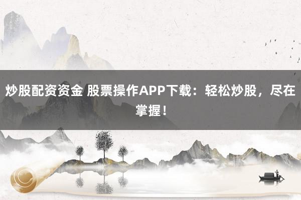 炒股配资资金 股票操作APP下载：轻松炒股，尽在掌握！