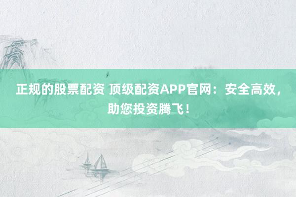 正规的股票配资 顶级配资APP官网：安全高效，助您投资腾飞！