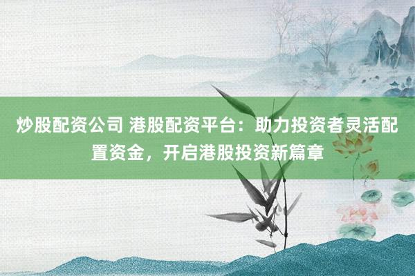 炒股配资公司 港股配资平台：助力投资者灵活配置资金，开启港股投资新篇章