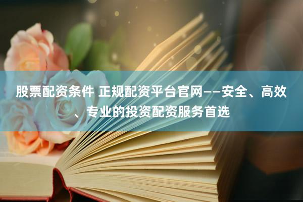 股票配资条件 正规配资平台官网——安全、高效、专业的投资配资服务首选
