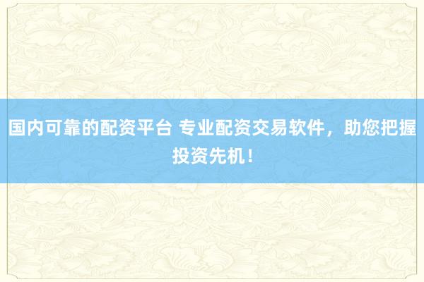 国内可靠的配资平台 专业配资交易软件，助您把握投资先机！