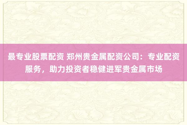 最专业股票配资 郑州贵金属配资公司：专业配资服务，助力投资者稳健进军贵金属市场