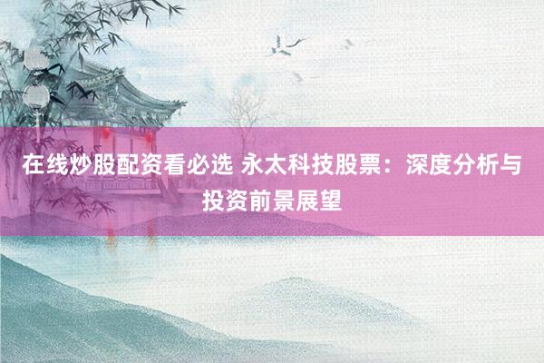 在线炒股配资看必选 永太科技股票：深度分析与投资前景展望