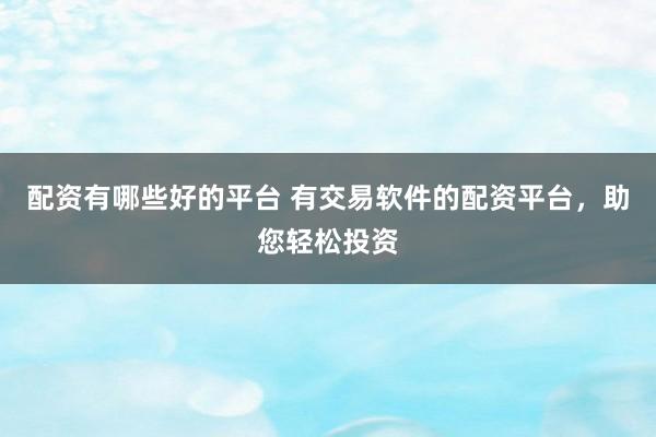 配资有哪些好的平台 有交易软件的配资平台，助您轻松投资