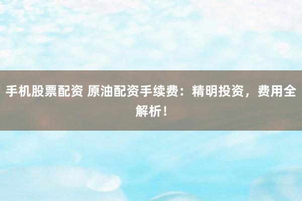 手机股票配资 原油配资手续费：精明投资，费用全解析！