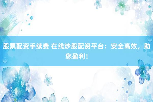 股票配资手续费 在线炒股配资平台：安全高效，助您盈利！