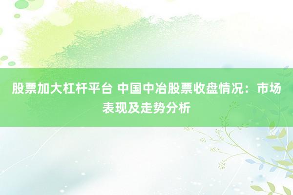 股票加大杠杆平台 中国中冶股票收盘情况：市场表现及走势分析