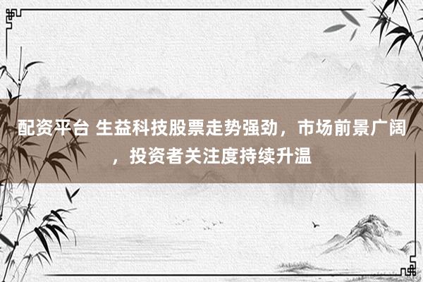 配资平台 生益科技股票走势强劲，市场前景广阔，投资者关注度持续升温