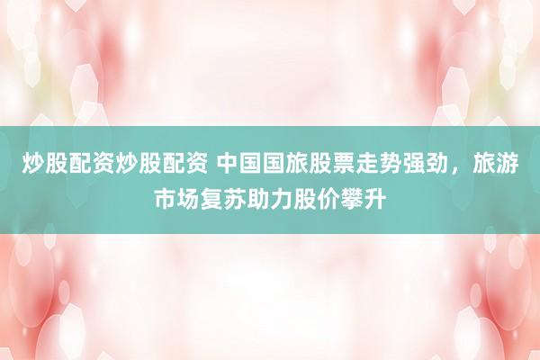 炒股配资炒股配资 中国国旅股票走势强劲，旅游市场复苏助力股价攀升