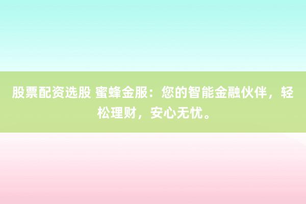 股票配资选股 蜜蜂金服：您的智能金融伙伴，轻松理财，安心无忧。