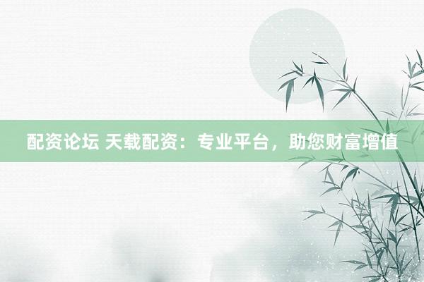 配资论坛 天载配资：专业平台，助您财富增值