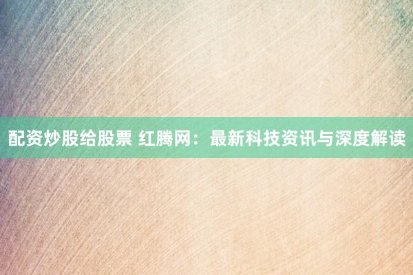 配资炒股给股票 红腾网：最新科技资讯与深度解读
