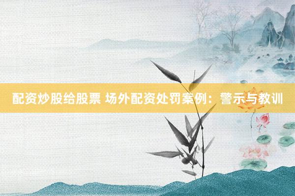 配资炒股给股票 场外配资处罚案例：警示与教训