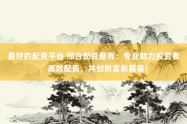最好的配资平台 邢台配资服务：专业助力投资者，高效配资，共创财富新篇章！