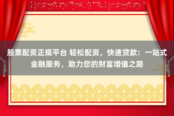 股票配资正规平台 轻松配资，快速贷款：一站式金融服务，助力您的财富增值之路