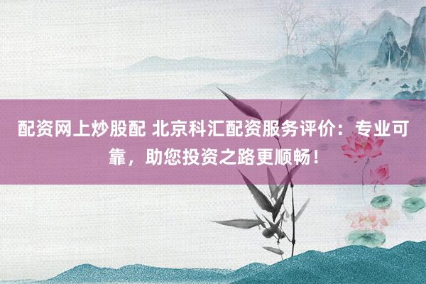 配资网上炒股配 北京科汇配资服务评价：专业可靠，助您投资之路更顺畅！