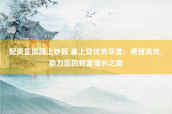配资正规网上炒股 塞上贷优势尽显：便捷高效，助力您的财富增长之路