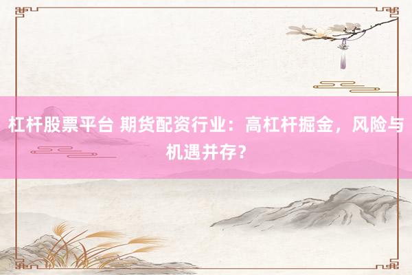 杠杆股票平台 期货配资行业：高杠杆掘金，风险与机遇并存？