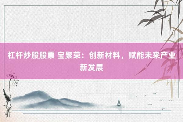杠杆炒股股票 宝聚荣：创新材料，赋能未来产业新发展
