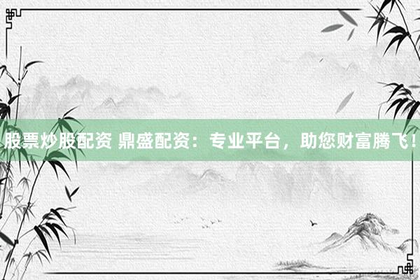 股票炒股配资 鼎盛配资：专业平台，助您财富腾飞！