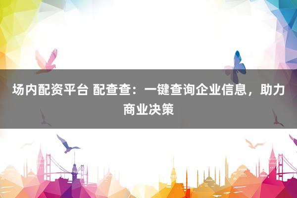 场内配资平台 配查查：一键查询企业信息，助力商业决策