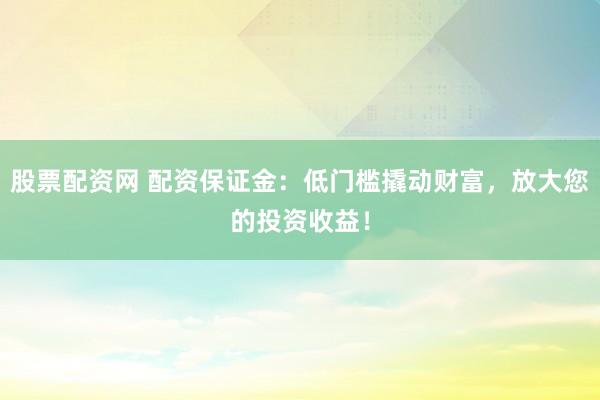 股票配资网 配资保证金：低门槛撬动财富，放大您的投资收益！