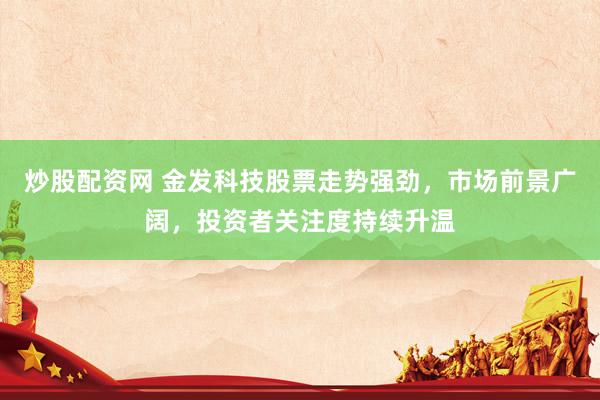 炒股配资网 金发科技股票走势强劲，市场前景广阔，投资者关注度持续升温