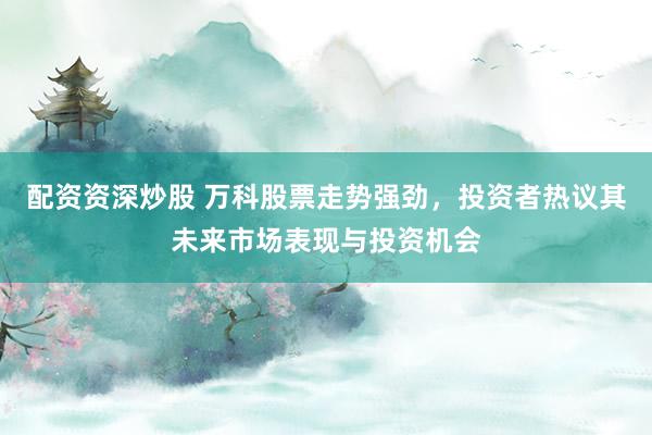 配资资深炒股 万科股票走势强劲，投资者热议其未来市场表现与投资机会