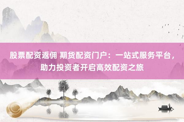 股票配资返佣 期货配资门户：一站式服务平台，助力投资者开启高效配资之旅