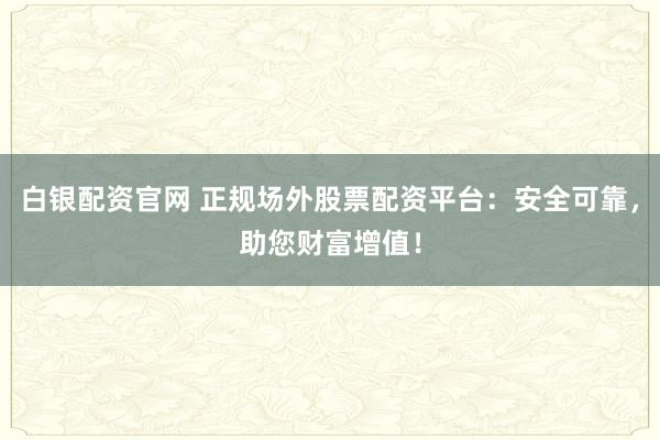 白银配资官网 正规场外股票配资平台：安全可靠，助您财富增值！