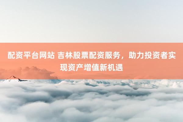 配资平台网站 吉林股票配资服务，助力投资者实现资产增值新机遇