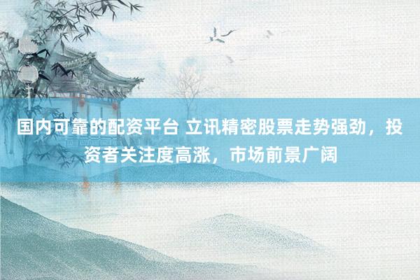 国内可靠的配资平台 立讯精密股票走势强劲，投资者关注度高涨，市场前景广阔
