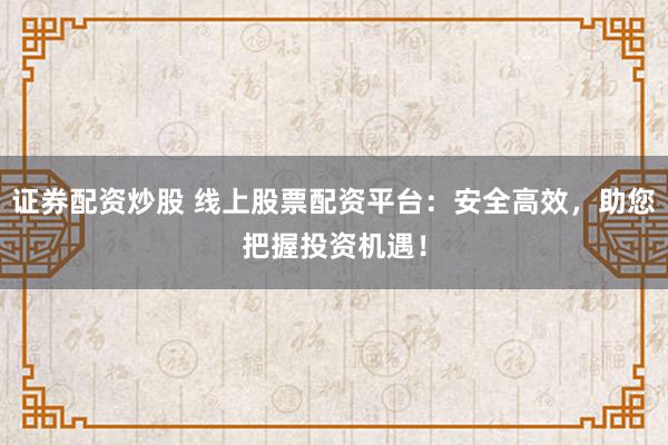 证券配资炒股 线上股票配资平台：安全高效，助您把握投资机遇！