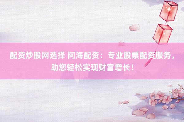 配资炒股网选择 阿海配资：专业股票配资服务，助您轻松实现财富增长！