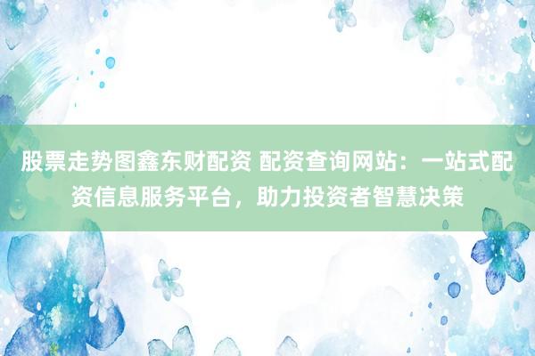 股票走势图鑫东财配资 配资查询网站：一站式配资信息服务平台，助力投资者智慧决策