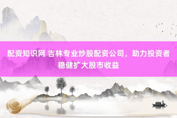配资知识网 吉林专业炒股配资公司，助力投资者稳健扩大股市收益