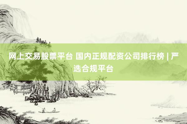 网上交易股票平台 国内正规配资公司排行榜 | 严选合规平台