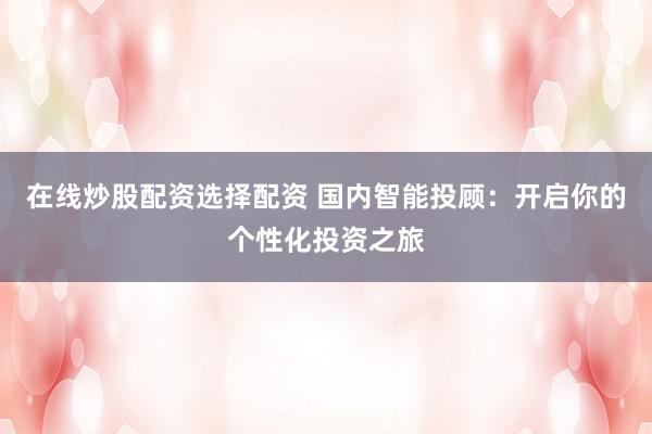 在线炒股配资选择配资 国内智能投顾：开启你的个性化投资之旅